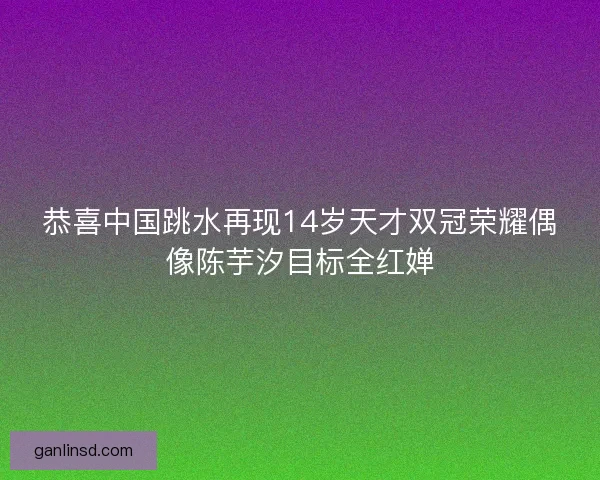 恭喜中国跳水再现14岁天才双冠荣耀偶像陈芋汐目标全红婵