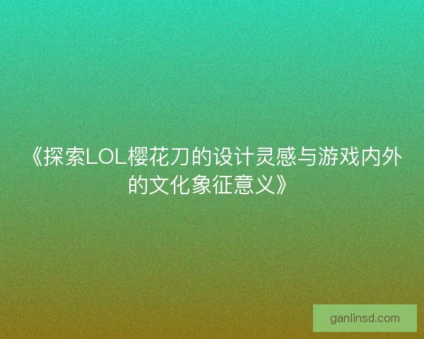 《探索LOL樱花刀的设计灵感与游戏内外的文化象征意义》