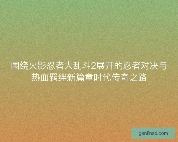 围绕火影忍者大乱斗2展开的忍者对决与热血羁绊新篇章时代传奇之路