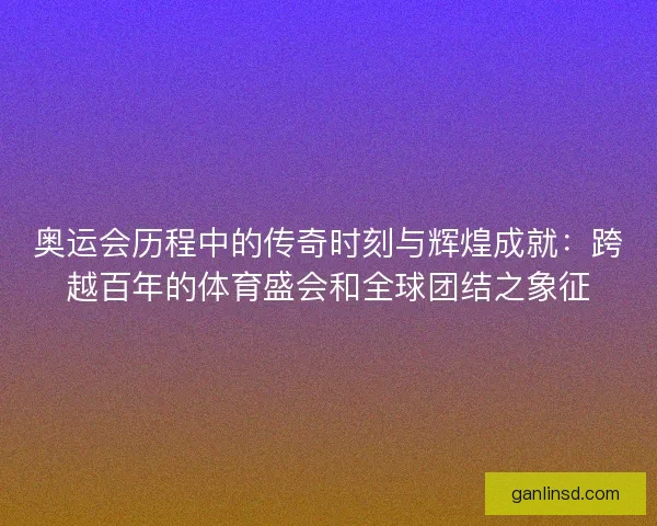 奥运会历程中的传奇时刻与辉煌成就：跨越百年的体育盛会和全球团结之象征