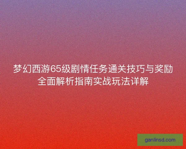 梦幻西游65级剧情任务通关技巧与奖励全面解析指南实战玩法详解