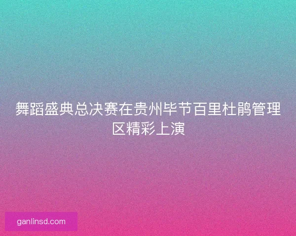 舞蹈盛典总决赛在贵州毕节百里杜鹃管理区精彩上演