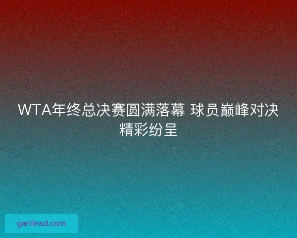 WTA年终总决赛圆满落幕 球员巅峰对决精彩纷呈