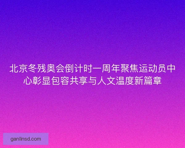 北京冬残奥会倒计时一周年聚焦运动员中心彰显包容共享与人文温度新篇章