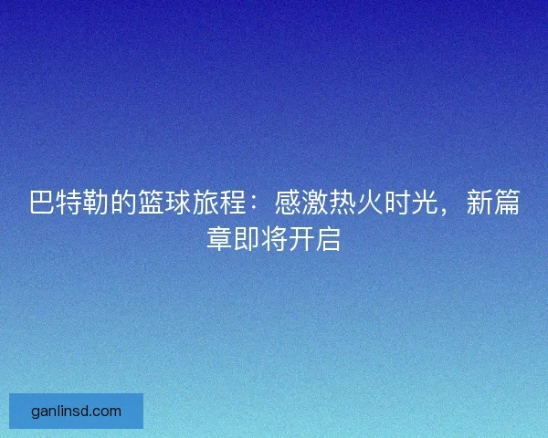 巴特勒的篮球旅程：感激热火时光，新篇章即将开启