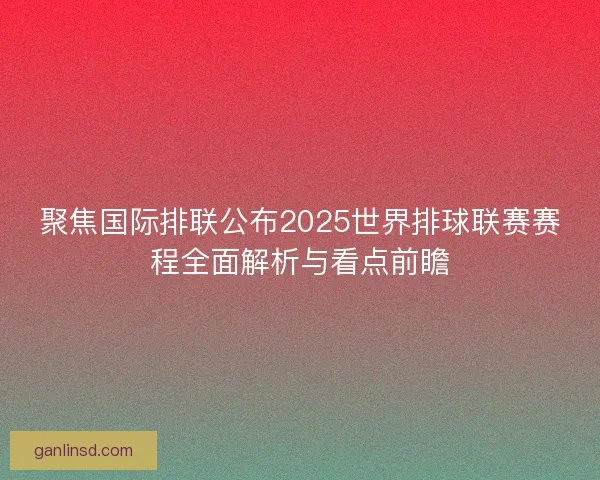 聚焦国际排联公布2025世界排球联赛赛程全面解析与看点前瞻