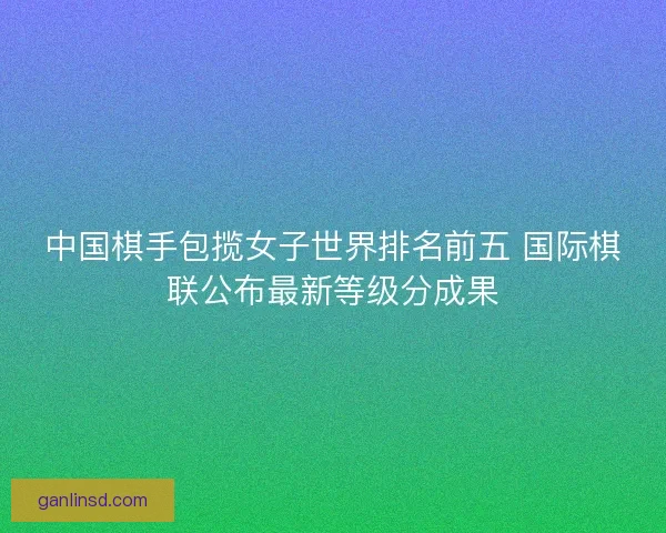 中国棋手包揽女子世界排名前五 国际棋联公布最新等级分成果