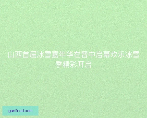 山西首届冰雪嘉年华在晋中启幕欢乐冰雪季精彩开启