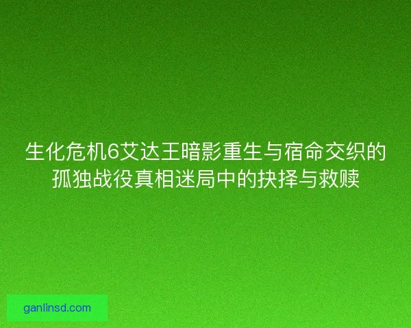 生化危机6艾达王暗影重生与宿命交织的孤独战役真相迷局中的抉择与救赎