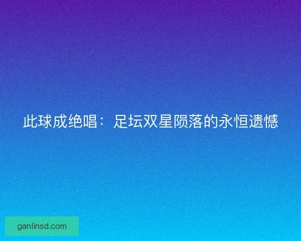此球成绝唱：足坛双星陨落的永恒遗憾