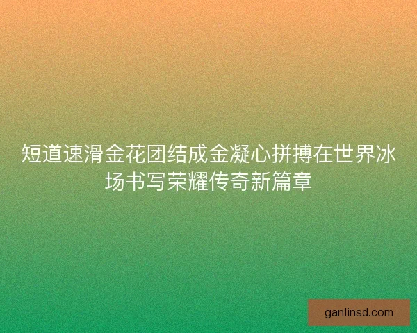 短道速滑金花团结成金凝心拼搏在世界冰场书写荣耀传奇新篇章