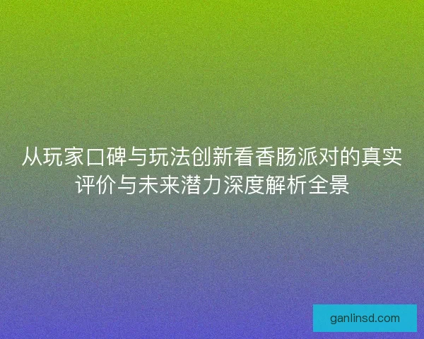 从玩家口碑与玩法创新看香肠派对的真实评价与未来潜力深度解析全景