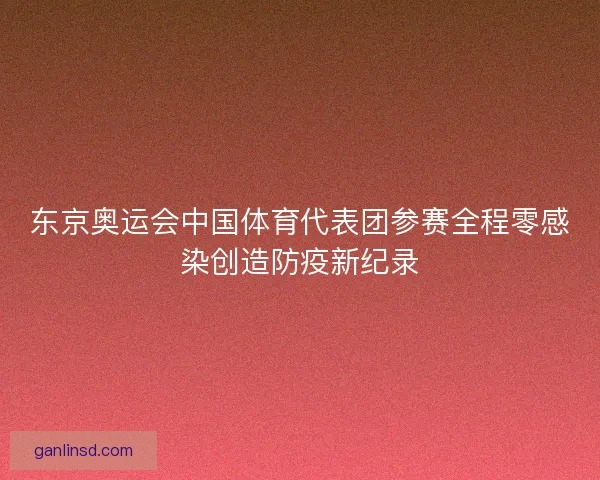 东京奥运会中国体育代表团参赛全程零感染创造防疫新纪录