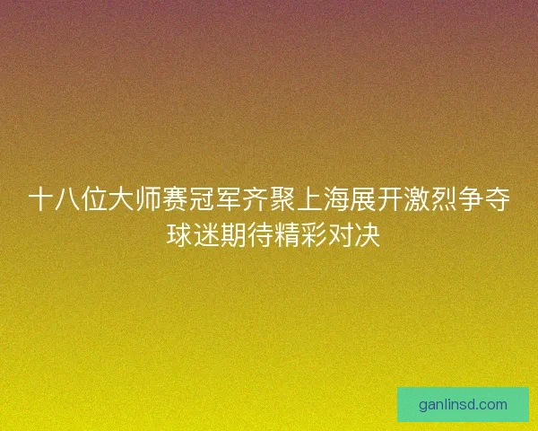 十八位大师赛冠军齐聚上海展开激烈争夺 球迷期待精彩对决