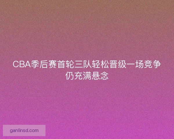 CBA季后赛首轮三队轻松晋级一场竞争仍充满悬念