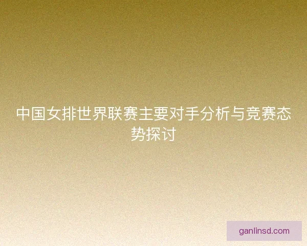 中国女排世界联赛主要对手分析与竞赛态势探讨