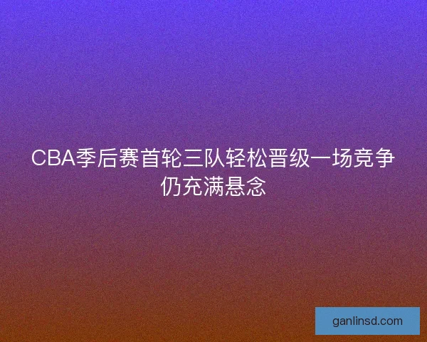 CBA季后赛首轮三队轻松晋级一场竞争仍充满悬念