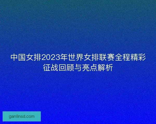 中国女排2023年世界女排联赛全程精彩征战回顾与亮点解析