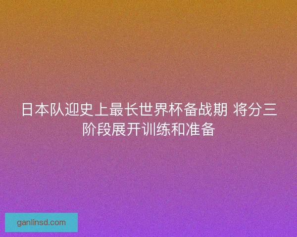 日本队迎史上最长世界杯备战期 将分三阶段展开训练和准备
